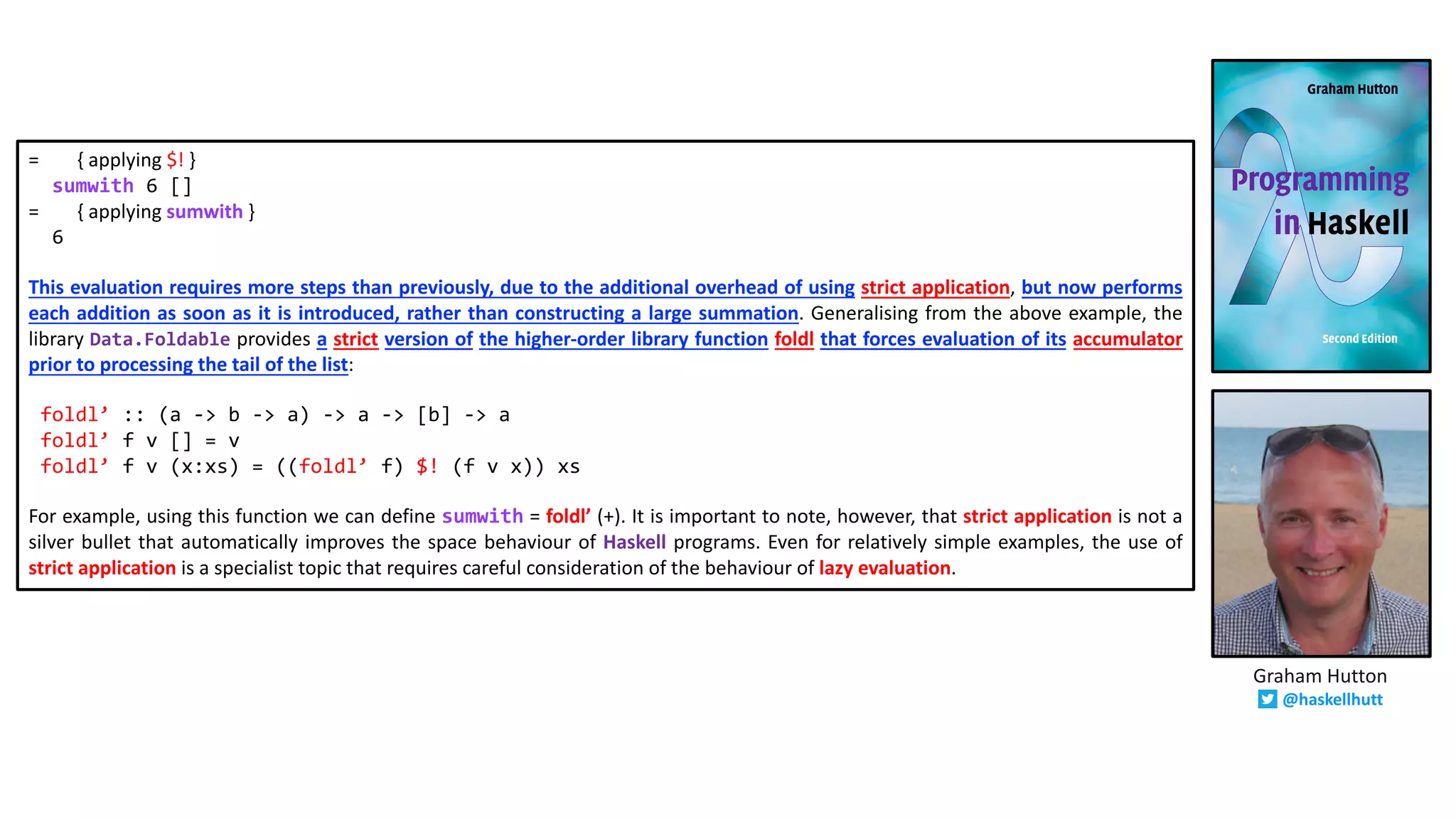 = { applying $! }
sumwith 6 []
= { applying sumwith }
6
This evaluation requires more steps than previously, due to the additional overhead of using strict application, but now performs
each addition as soon as it is introduced, rather than constructing a large summation. Generalising from the above example, the
library Data.Foldable provides a strict version of the higher-order library function foldl that forces evaluation of its accumulator
prior to processing the tail of the list:
foldl’ :: (a -> b -> a) -> a -> [b] -> a
foldl’ f v [] = v
foldl’ f v (x:xs) = ((foldl’ f) $! (f v x)) xs
For example, using this function we can define sumwith = foldl’ (+). It is important to note, however, that strict application is not a
silver bullet that automatically improves the space behaviour of Haskell programs. Even for relatively simple examples, the use of
strict application is a specialist topic that requires careful consideration of the behaviour of lazy evaluation.
Graham Hutton
@haskellhutt
 