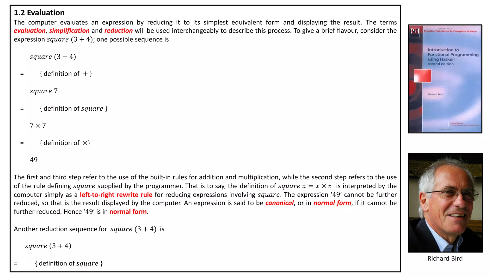 Richard Bird
1.2 Evaluation
The computer evaluates an expression by reducing it to its simplest equivalent form and displaying the result. The terms
evaluation, simplification and reduction will be used interchangeably to describe this process. To give a brief flavour, consider the
expression 𝑠𝑞𝑢𝑎𝑟𝑒 (3 + 4); one possible sequence is
𝑠𝑞𝑢𝑎𝑟𝑒 (3 + 4)
= { definition of + }
𝑠𝑞𝑢𝑎𝑟𝑒 7
= { definition of 𝑠𝑞𝑢𝑎𝑟𝑒 }
7 × 7
= { definition of ×}
49
The first and third step refer to the use of the built-in rules for addition and multiplication, while the second step refers to the use
of the rule defining 𝑠𝑞𝑢𝑎𝑟𝑒 supplied by the programmer. That is to say, the definition of 𝑠𝑞𝑢𝑎𝑟𝑒 𝑥 = 𝑥 × 𝑥 is interpreted by the
computer simply as a left-to-right rewrite rule for reducing expressions involving 𝑠𝑞𝑢𝑎𝑟𝑒. The expression ‘49’ cannot be further
reduced, so that is the result displayed by the computer. An expression is said to be canonical, or in normal form, if it cannot be
further reduced. Hence ‘49’ is in normal form.
Another reduction sequence for 𝑠𝑞𝑢𝑎𝑟𝑒 (3 + 4) is
𝑠𝑞𝑢𝑎𝑟𝑒 3 + 4
= { definition of 𝑠𝑞𝑢𝑎𝑟𝑒 }
 