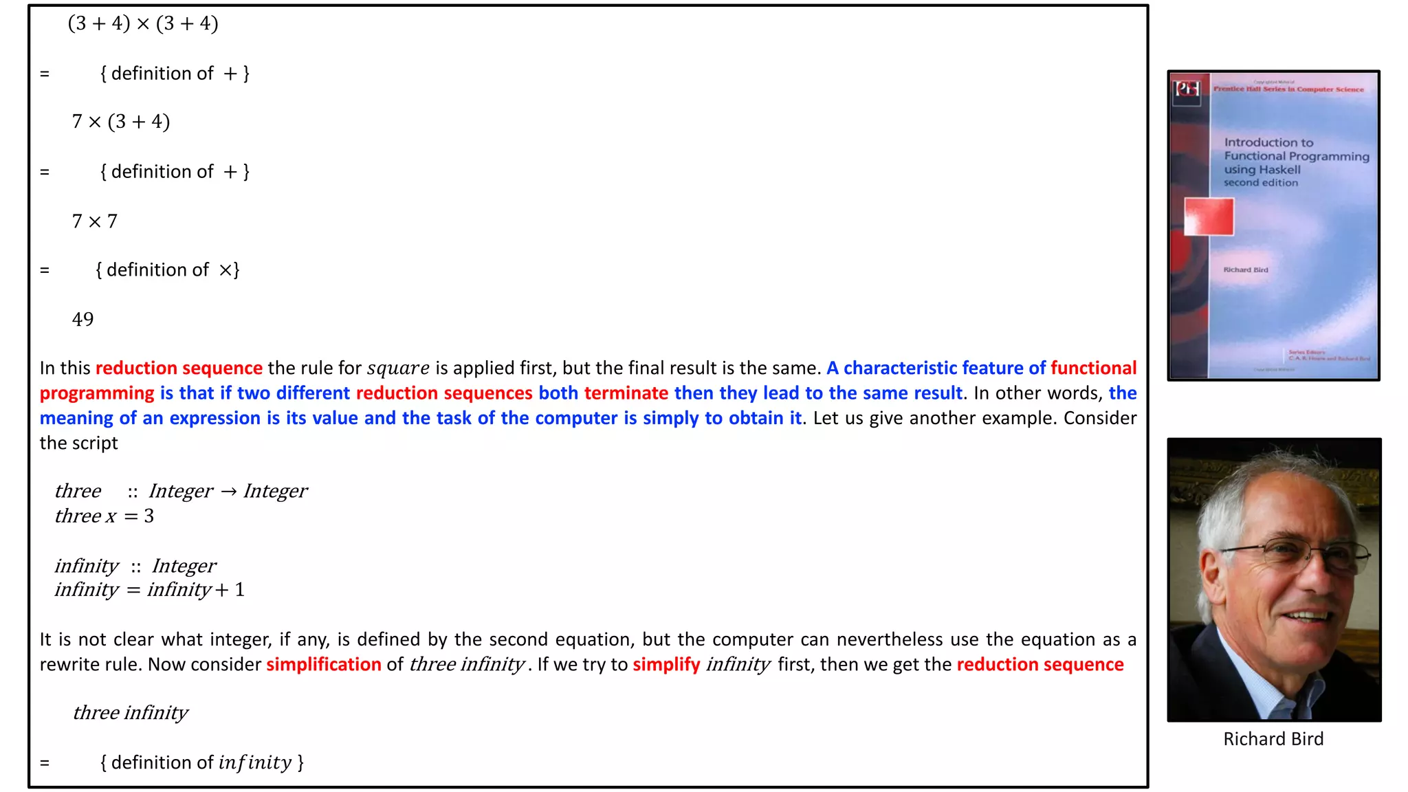 Richard Bird
3 + 4 × (3 + 4)
= { definition of + }
7 × (3 + 4)
= { definition of + }
7 × 7
= { definition of ×}
49
In this reduction sequence the rule for 𝑠𝑞𝑢𝑎𝑟𝑒 is applied first, but the final result is the same. A characteristic feature of functional
programming is that if two different reduction sequences both terminate then they lead to the same result. In other words, the
meaning of an expression is its value and the task of the computer is simply to obtain it. Let us give another example. Consider
the script
three						:: Integer		→ Integer
three	x		=	3
infinity			:: Integer
infinity		=	infinity	+	1
It is not clear what integer, if any, is defined by the second equation, but the computer can nevertheless use the equation as a
rewrite rule. Now consider simplification of three infinity . If we try to simplify infinity first, then we get the reduction sequence
three infinity
= { definition of 𝑖𝑛𝑓𝑖𝑛𝑖𝑡𝑦 }
 