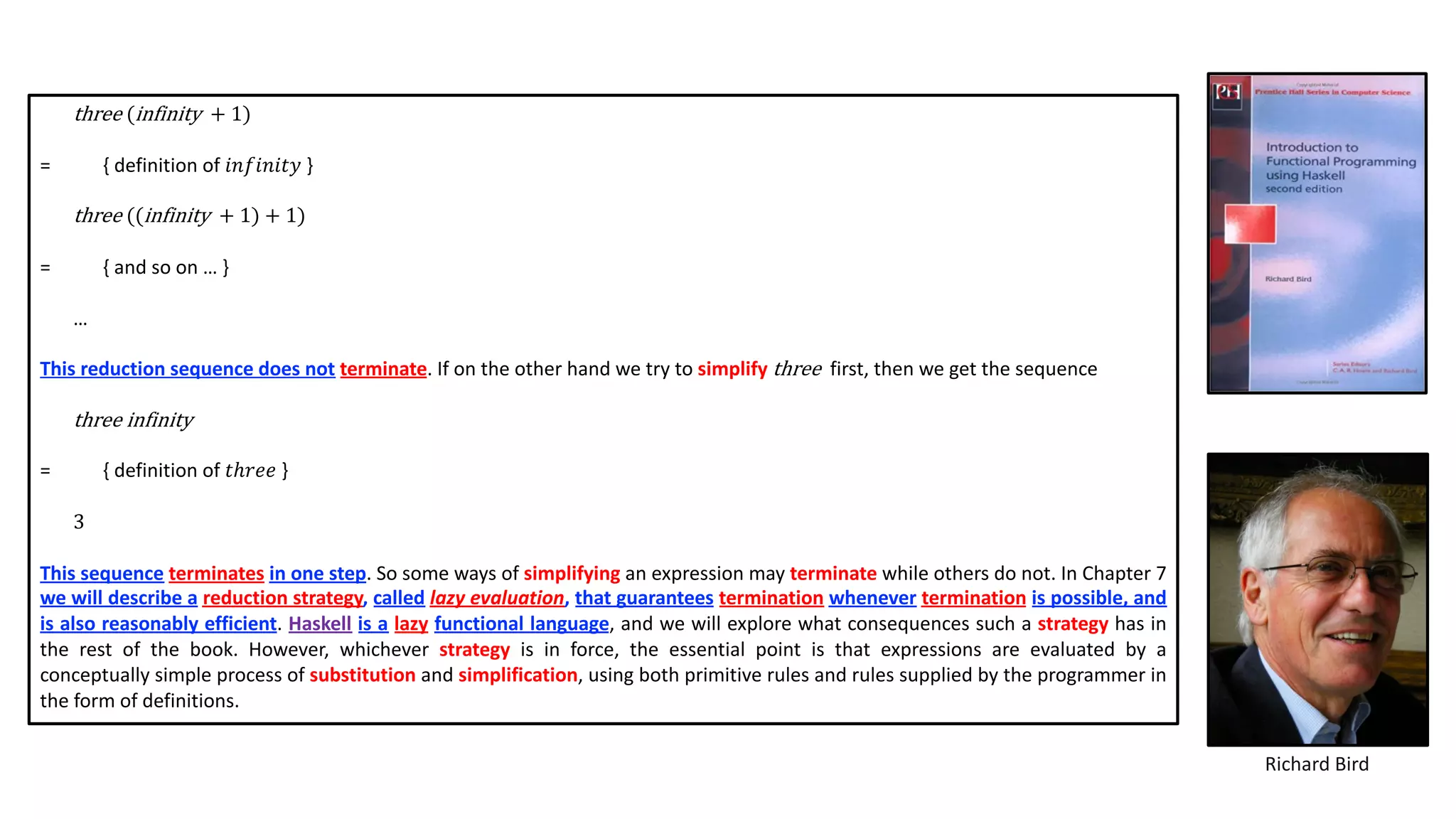 three (infinity + 1)
= { definition of 𝑖𝑛𝑓𝑖𝑛𝑖𝑡𝑦 }
three ((infinity + 1) + 1)
= { and so on … }
…
This reduction sequence does not terminate. If on the other hand we try to simplify three first, then we get the sequence
three infinity
= { definition of 𝑡ℎ𝑟𝑒𝑒 }
3
This sequence terminates in one step. So some ways of simplifying an expression may terminate while others do not. In Chapter 7
we will describe a reduction strategy, called lazy evaluation, that guarantees termination whenever termination is possible, and
is also reasonably efficient. Haskell is a lazy functional language, and we will explore what consequences such a strategy has in
the rest of the book. However, whichever strategy is in force, the essential point is that expressions are evaluated by a
conceptually simple process of substitution and simplification, using both primitive rules and rules supplied by the programmer in
the form of definitions.
Richard Bird
 