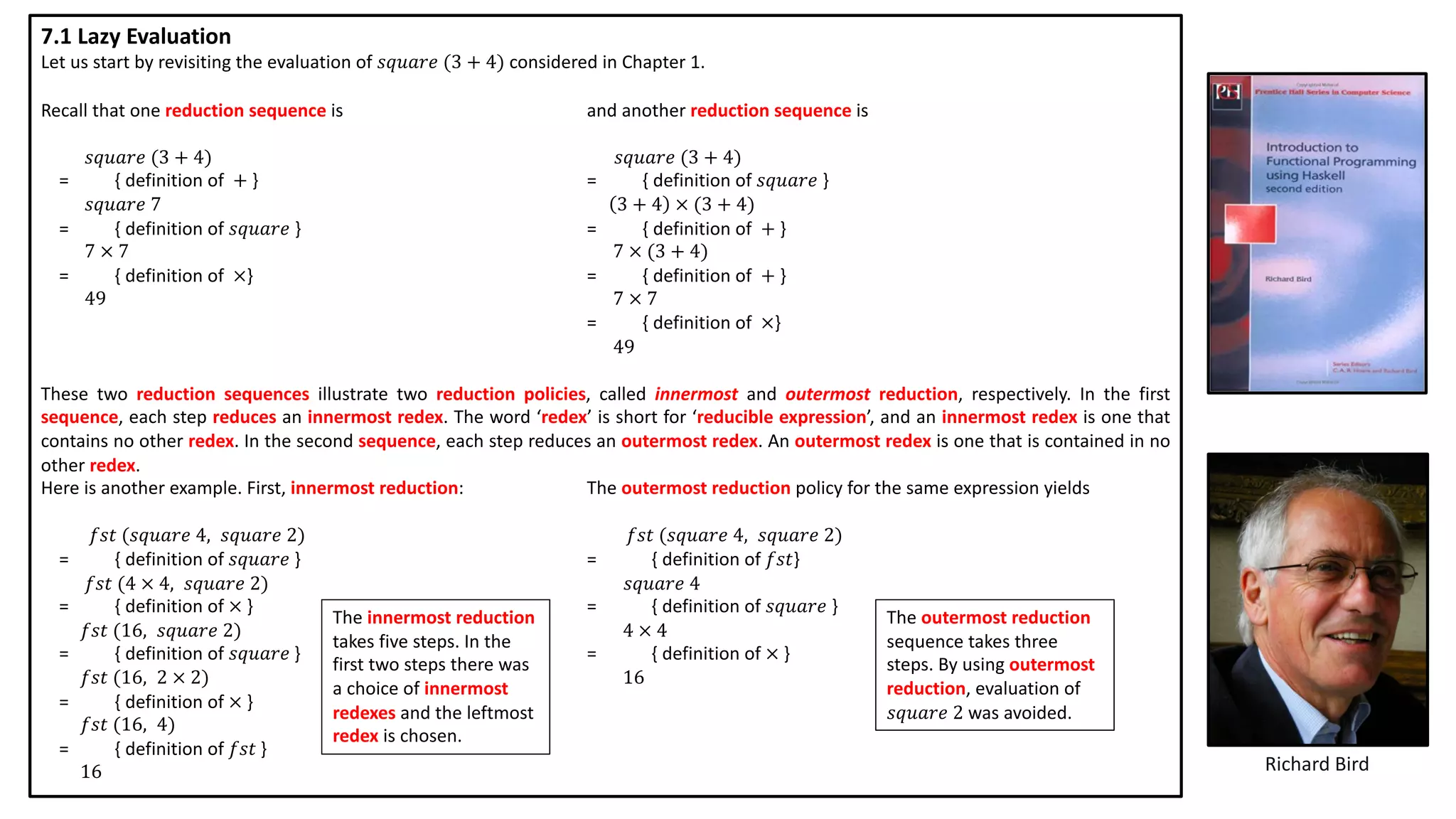 Richard Bird
7.1 Lazy Evaluation
Let us start by revisiting the evaluation of 𝑠𝑞𝑢𝑎𝑟𝑒 (3 + 4) considered in Chapter 1.
Recall that one reduction sequence is and another reduction sequence is
𝑠𝑞𝑢𝑎𝑟𝑒 (3 + 4) 𝑠𝑞𝑢𝑎𝑟𝑒 (3 + 4)
= { definition of + } = { definition of 𝑠𝑞𝑢𝑎𝑟𝑒 }
𝑠𝑞𝑢𝑎𝑟𝑒 7 3 + 4 × (3 + 4)
= { definition of 𝑠𝑞𝑢𝑎𝑟𝑒 } = { definition of + }
7 × 7 7 × (3 + 4)
= { definition of ×} = { definition of + }
49 7 × 7
= { definition of ×}
49
These two reduction sequences illustrate two reduction policies, called innermost and outermost reduction, respectively. In the first
sequence, each step reduces an innermost redex. The word ‘redex’ is short for ‘reducible expression’, and an innermost redex is one that
contains no other redex. In the second sequence, each step reduces an outermost redex. An outermost redex is one that is contained in no
other redex.
Here is another example. First, innermost reduction: The outermost reduction policy for the same expression yields
𝑓𝑠𝑡 (𝑠𝑞𝑢𝑎𝑟𝑒 4, 𝑠𝑞𝑢𝑎𝑟𝑒 2) 𝑓𝑠𝑡 (𝑠𝑞𝑢𝑎𝑟𝑒 4, 𝑠𝑞𝑢𝑎𝑟𝑒 2)
= { definition of 𝑠𝑞𝑢𝑎𝑟𝑒 } = { definition of 𝑓𝑠𝑡}
𝑓𝑠𝑡 (4 × 4, 𝑠𝑞𝑢𝑎𝑟𝑒 2) 𝑠𝑞𝑢𝑎𝑟𝑒 4
= { definition of × } = { definition of 𝑠𝑞𝑢𝑎𝑟𝑒 }
𝑓𝑠𝑡 (16, 𝑠𝑞𝑢𝑎𝑟𝑒 2) 4 × 4
= { definition of 𝑠𝑞𝑢𝑎𝑟𝑒 } = { definition of × }
𝑓𝑠𝑡 (16, 2 × 2) 16
= { definition of × }
𝑓𝑠𝑡 (16, 4)
= { definition of 𝑓𝑠𝑡 }
16
The innermost reduction
takes five steps. In the
first two steps there was
a choice of innermost
redexes and the leftmost
redex is chosen.
The outermost reduction
sequence takes three
steps. By using outermost
reduction, evaluation of
𝑠𝑞𝑢𝑎𝑟𝑒 2 was avoided.
 