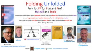 gain a deeper understanding of why right folds over very large and infinite lists are sometimes possible in Haskell
see how lazy evaluation and function strictness affect left and right folds in Haskell
learn when an ordinary left fold results in a space leak and how to avoid it using a strict left fold
Part 5 - through the work of
Folding Unfolded
Polyglot FP for Fun and Profit
Haskell and Scala
Richard Bird
http://www.cs.ox.ac.uk/people/richard.bird/
Graham Hutton
@haskellhutt
Bryan O’Sullivan
John Goerzen
Donald Bruce Stewart
@philip_schwarzslides by https://www.slideshare.net/pjschwarz
 