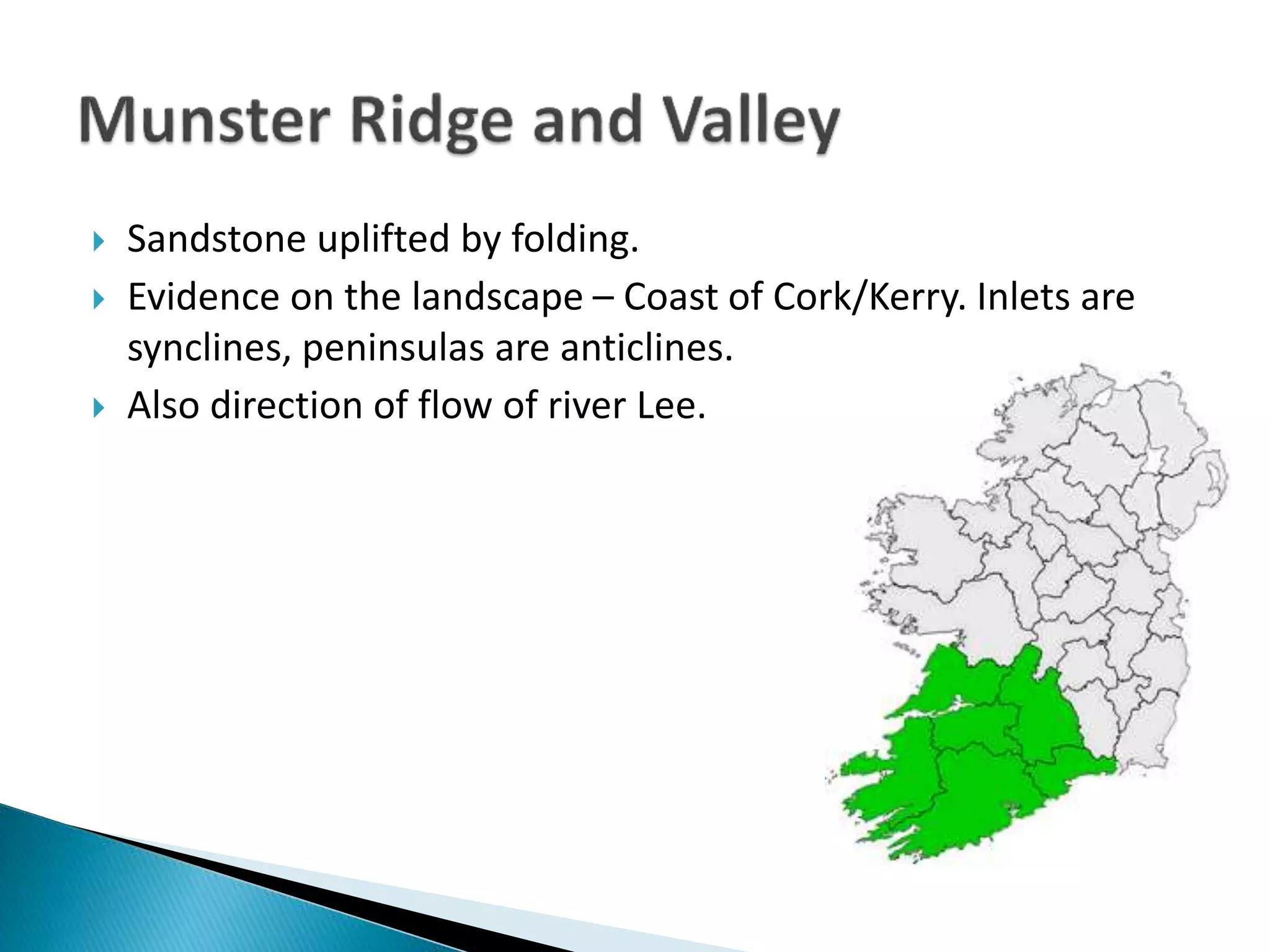  Sandstone uplifted by folding.
 Evidence on the landscape – Coast of Cork/Kerry. Inlets are
synclines, peninsulas are anticlines.
 Also direction of flow of river Lee.
 