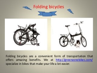 Folding bicycles 
Folding bicycles are a convenient form of transportation that 
offers amazing benefits. We at http://greenzonebikes.com/ 
specialize in bikes that make your life a lot easier. 
 