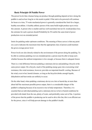 Basic Principle Of Paddle Power
The power levels that a human being can produce through pedaling depend on how strong the
peddler is and on how long he or she needs to pedal. If the task to be powered will continue
for hours at a time, 75 watts mechanical power is generally considered the limit for a larger,
healthy non-athlete. A healthy athletic person of the same build might produce up to twice
this amount. A person who is smaller and less well nourished, but not ill, would produce less;
the estimate for such a person should Probability be 50 wattfor the same kind of power
production over an extended period.
limits for pedaling under optimum conditions. The meaning of these curves is that any point
on a curve indicates the maximum time that the appropriate class of person could maintain
the given average power level.
Power levels are also directly related to the environment of the person doing the pedaling. To
be able to continue pedaling over an extended period, a person must be able to keep cool--
whether because the ambient temperature is low enough, or because there is adequate breeze
There is a vital difference between pedaling a stationary device and pedaling a bicycle at the
same power output. On a bicycle, much of the pedaling energy goes into overcoming wind
resistance; this wind resistance, however, provides an important benefit: cooling. Because of
the wind, even in hot, humid climates, so long as the bicyclist drinks enough liquids,
dehydration and heat stroke are unlikely to occur.
On the other hand, when pedaling a stationary device on a hot or humid day at more than
about half the maximum possible power output, there is a considerable danger of the
peddler's collapsing because of an excessive rise in body temperature. Therefore, it is
essential that an individual pedaling such a stationary device in hot or humid conditions be
provided with shade from the sun, plenty of water, and preferably some sort of fan. A portion
of the power that the peddler is producing can be used to drive this fan; this is an efficient use
for the power, since it will help prevent damage to the peddler's health.
 