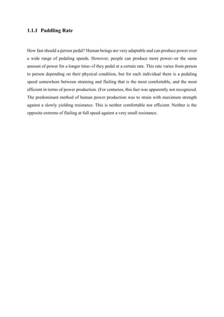 1.1.1 Paddling Rate
How fast should a person pedal? Human beings are very adaptable and can produce power over
a wide range of pedaling speeds. However, people can produce more power--or the same
amount of power for a longer time--if they pedal at a certain rate. This rate varies from person
to person depending on their physical condition, but for each individual there is a pedaling
speed somewhere between straining and flailing that is the most comfortable, and the most
efficient in terms of power production. (For centuries, this fact was apparently not recognized.
The predominant method of human power production was to strain with maximum strength
against a slowly yielding resistance. This is neither comfortable nor efficient. Neither is the
opposite extreme of flailing at full speed against a very small resistance.
 