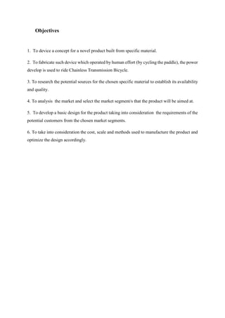 Objectives
1. To device a concept for a novel product built from specific material.
2. To fabricate such device which operated by human effort (by cycling the paddle), the power
develop is used to ride Chainless Transmission Bicycle.
3. To research the potential sources for the chosen specific material to establish its availability
and quality.
4. To analysis the market and select the market segment/s that the product will be aimed at.
5. To develop a basic design for the product taking into consideration the requirements of the
potential customers from the chosen market segments.
6. To take into consideration the cost, scale and methods used to manufacture the product and
optimize the design accordingly.
 