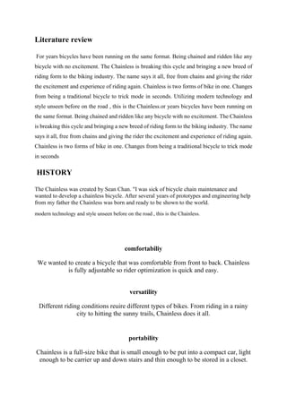 Literature review
For years bicycles have been running on the same format. Being chained and ridden like any
bicycle with no excitement. The Chainless is breaking this cycle and bringing a new breed of
riding form to the biking industry. The name says it all, free from chains and giving the rider
the excitement and experience of riding again. Chainless is two forms of bike in one. Changes
from being a traditional bicycle to trick mode in seconds. Utilizing modern technology and
style unseen before on the road , this is the Chainless.or years bicycles have been running on
the same format. Being chained and ridden like any bicycle with no excitement. The Chainless
is breaking this cycle and bringing a new breed of riding form to the biking industry. The name
says it all, free from chains and giving the rider the excitement and experience of riding again.
Chainless is two forms of bike in one. Changes from being a traditional bicycle to trick mode
in seconds.
HISTORY
The Chainless was created by Sean Chan. "I was sick of bicycle chain maintenance and
wanted to develop a chainless bicycle. After several years of prototypes and engineering help
from my father the Chainless was born and ready to be shown to the world.
modern technology and style unseen before on the road , this is the Chainless.
comfortabiliy
We wanted to create a bicycle that was comfortable from front to back. Chainless
is fully adjustable so rider optimization is quick and easy.
versatility
Different riding conditions reuire different types of bikes. From riding in a rainy
city to hitting the sunny trails, Chainless does it all.
portability
Chainless is a full-size bike that is small enough to be put into a compact car, light
enough to be carrier up and down stairs and thin enough to be stored in a closet.
 