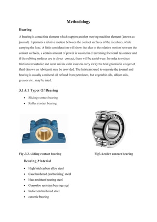 Methodology
Bearing
A bearing is a machine element which support another moving machine element (known as
journal). It permits a relative motion between the contact surfaces of the members, while
carrying the load. A little consideration will show that due to the relative motion between the
contact surfaces, a certain amount of power is wasted in overcoming frictional resistance and
if the rubbing surfaces are in direct contact, there will be rapid wear. In order to reduce
frictional resistance and wear and in some cases to carry away the heat generated, a layer of
fluid (known as lubricant) may be provided. The lubricant used to separate the journal and
bearing is usually a mineral oil refined from petroleum, but vegetable oils, silicon oils,
greases etc., may be used.
3.1.4.1 Types Of Bearing
 Sliding contact bearing
 Roller contact bearing
Fig .3.3. sliding contact bearing Fig3.4.roller contact bearing
Bearing Material
 High/mid carbon alloy steel
 Case hardened (carburizing) steel
 Heat resistant bearing steel
 Corrosion resistant bearing steel
 Induction hardened steel
 ceramic bearing
 