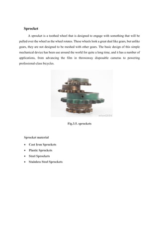 Sprocket
A sprocket is a toothed wheel that is designed to engage with something that will be
pulled over the wheel as the wheel rotates. These wheels look a great deal like gears, but unlike
gears, they are not designed to be meshed with other gears. The basic design of this simple
mechanical device has been use around the world for quite a long time, and it has a number of
applications, from advancing the film in throwaway disposable cameras to powering
professional-class bicycles.
Fig.3.5. sprockets
Sprocket material
 Cast Iron Sprockets
 Plastic Sprockets
 Steel Sprockets
 Stainless Steel Sprockets
 