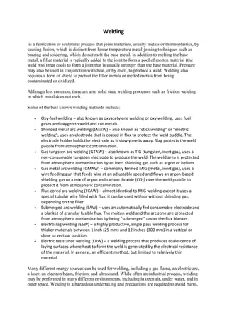 Welding
is a fabrication or sculptural process that joins materials, usually metals or thermoplastics, by
causing fusion, which is distinct from lower temperature metal-joining techniques such as
brazing and soldering, which do not melt the base metal. In addition to melting the base
metal, a filler material is typically added to the joint to form a pool of molten material (the
weld pool) that cools to form a joint that is usually stronger than the base material. Pressure
may also be used in conjunction with heat, or by itself, to produce a weld. Welding also
requires a form of shield to protect the filler metals or melted metals from being
contaminated or oxidized.
Although less common, there are also solid state welding processes such as friction welding
in which metal does not melt.
Some of the best known welding methods include:
 Oxy-fuel welding – also known as oxyacetylene welding or oxy welding, uses fuel
gases and oxygen to weld and cut metals.
 Shielded metal arc welding (SMAW) – also known as "stick welding" or "electric
welding", uses an electrode that is coated in flux to protect the weld puddle. The
electrode holder holds the electrode as it slowly melts away. Slag protects the weld
puddle from atmospheric contamination.
 Gas tungsten arc welding (GTAW) – also known as TIG (tungsten, inert gas), uses a
non-consumable tungsten electrode to produce the weld. The weld area is protected
from atmospheric contamination by an inert shielding gas such as argon or helium.
 Gas metal arc welding (GMAW) – commonly termed MIG (metal, inert gas), uses a
wire feeding gun that feeds wire at an adjustable speed and flows an argon-based
shielding gas or a mix of argon and carbon dioxide (CO2) over the weld puddle to
protect it from atmospheric contamination.
 Flux-cored arc welding (FCAW) – almost identical to MIG welding except it uses a
special tubular wire filled with flux; it can be used with or without shielding gas,
depending on the filler.
 Submerged arc welding (SAW) – uses an automatically fed consumable electrode and
a blanket of granular fusible flux. The molten weld and the arc zone are protected
from atmospheric contamination by being "submerged" under the flux blanket.
 Electroslag welding (ESW) – a highly productive, single pass welding process for
thicker materials between 1 inch (25 mm) and 12 inches (300 mm) in a vertical or
close to vertical position.
 Electric resistance welding (ERW) – a welding process that produces coalescence of
laying surfaces where heat to form the weld is generated by the electrical resistance
of the material. In general, an efficient method, but limited to relatively thin
material.
Many different energy sources can be used for welding, including a gas flame, an electric arc,
a laser, an electron beam, friction, and ultrasound. While often an industrial process, welding
may be performed in many different environments, including in open air, under water, and in
outer space. Welding is a hazardous undertaking and precautions are required to avoid burns,
 