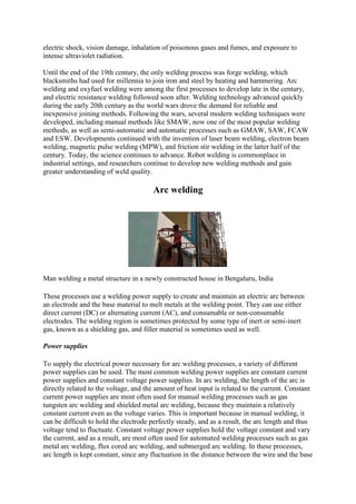 electric shock, vision damage, inhalation of poisonous gases and fumes, and exposure to
intense ultraviolet radiation.
Until the end of the 19th century, the only welding process was forge welding, which
blacksmiths had used for millennia to join iron and steel by heating and hammering. Arc
welding and oxyfuel welding were among the first processes to develop late in the century,
and electric resistance welding followed soon after. Welding technology advanced quickly
during the early 20th century as the world wars drove the demand for reliable and
inexpensive joining methods. Following the wars, several modern welding techniques were
developed, including manual methods like SMAW, now one of the most popular welding
methods, as well as semi-automatic and automatic processes such as GMAW, SAW, FCAW
and ESW. Developments continued with the invention of laser beam welding, electron beam
welding, magnetic pulse welding (MPW), and friction stir welding in the latter half of the
century. Today, the science continues to advance. Robot welding is commonplace in
industrial settings, and researchers continue to develop new welding methods and gain
greater understanding of weld quality.
Arc welding
Man welding a metal structure in a newly constructed house in Bengaluru, India
These processes use a welding power supply to create and maintain an electric arc between
an electrode and the base material to melt metals at the welding point. They can use either
direct current (DC) or alternating current (AC), and consumable or non-consumable
electrodes. The welding region is sometimes protected by some type of inert or semi-inert
gas, known as a shielding gas, and filler material is sometimes used as well.
Power supplies
To supply the electrical power necessary for arc welding processes, a variety of different
power supplies can be used. The most common welding power supplies are constant current
power supplies and constant voltage power supplies. In arc welding, the length of the arc is
directly related to the voltage, and the amount of heat input is related to the current. Constant
current power supplies are most often used for manual welding processes such as gas
tungsten arc welding and shielded metal arc welding, because they maintain a relatively
constant current even as the voltage varies. This is important because in manual welding, it
can be difficult to hold the electrode perfectly steady, and as a result, the arc length and thus
voltage tend to fluctuate. Constant voltage power supplies hold the voltage constant and vary
the current, and as a result, are most often used for automated welding processes such as gas
metal arc welding, flux cored arc welding, and submerged arc welding. In these processes,
arc length is kept constant, since any fluctuation in the distance between the wire and the base
 
