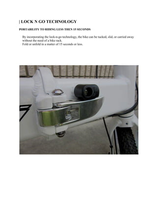 | LOCK N GO TECHNOLOGY
PORTABILITY TO RIDING LESS THEN 15 SECONDS
By incorporating the lock-n-go technology, the bike can be tucked, slid, or carried away
without the need of a bike rack.
Fold or unfold in a matter of 15 seconds or less.
 
