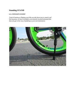 Standing STAND
yes, a kickstand is included
Tired of leaning or flipping your bike up side down just to stand it up?
Not anymore, we have included a conveniently located kickstand that
does not get in the way of pedaling to your next destination.
 
