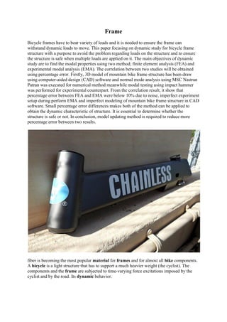 Frame
Bicycle frames have to bear variety of loads and it is needed to ensure the frame can
withstand dynamic loads to move. This paper focusing on dynamic study for bicycle frame
structure with a purpose to avoid the problem regarding loads on the structure and to ensure
the structure is safe when multiple loads are applied on it. The main objectives of dynamic
study are to find the modal properties using two method; finite element analysis (FEA) and
experimental modal analysis (EMA). The correlation between two studies will be obtained
using percentage error. Firstly, 3D model of mountain bike frame structure has been draw
using computer-aided design (CAD) software and normal mode analysis using MSC Nastran
Patran was executed for numerical method meanwhile modal testing using impact hammer
was performed for experimental counterpart. From the correlation result, it show that
percentage error between FEA and EMA were below 10% due to noise, imperfect experiment
setup during perform EMA and imperfect modeling of mountain bike frame structure in CAD
software. Small percentage error differences makes both of the method can be applied to
obtain the dynamic characteristic of structure. It is essential to determine whether the
structure is safe or not. In conclusion, model updating method is required to reduce more
percentage error between two results.
fiber is becoming the most popular material for frames and for almost all bike components.
A bicycle is a light structure that has to support a much heavier weight (the cyclist). The
components and the frame are subjected to time-varying force excitations imposed by the
cyclist and by the road. Its dynamic behavior.
 