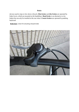 Brake:
devices used to stop or slow down a bicycle. Rim brakes and disc brakes are operated by
brake levers, which are mounted on the handlebars. Band brake is an alternative to rim
brakes but can only be installed at the rear wheel. Coaster brakes are operated by pedaling
backward
Brake lever: a lever for actuating a bicycle brake
 