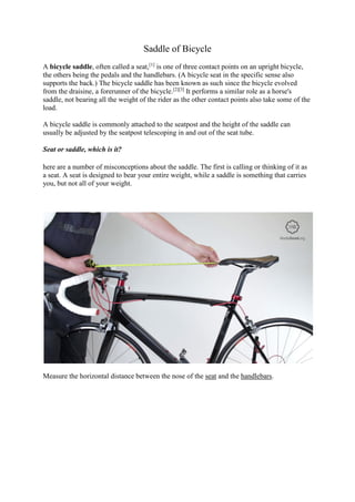 Saddle of Bicycle
A bicycle saddle, often called a seat,[1]
is one of three contact points on an upright bicycle,
the others being the pedals and the handlebars. (A bicycle seat in the specific sense also
supports the back.) The bicycle saddle has been known as such since the bicycle evolved
from the draisine, a forerunner of the bicycle.[2][3]
It performs a similar role as a horse's
saddle, not bearing all the weight of the rider as the other contact points also take some of the
load.
A bicycle saddle is commonly attached to the seatpost and the height of the saddle can
usually be adjusted by the seatpost telescoping in and out of the seat tube.
Seat or saddle, which is it?
here are a number of misconceptions about the saddle. The first is calling or thinking of it as
a seat. A seat is designed to bear your entire weight, while a saddle is something that carries
you, but not all of your weight.
Measure the horizontal distance between the nose of the seat and the handlebars.
 