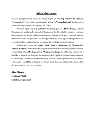 Acknowledgement
It is our great pleasrue to present the Project Report on “Folding Bicycle with Chainless
Transmission”. First of all we want to thanks Mr. A. N. Verma (Principal) for allowing us
to use the college resources in preparing the Project.
I wish to express my deep gratitude to my project guide Ms. Honey Banga,(Lecturer)
Department of Mechanical (Automobile)Engineering for his valuable guidance, consistent
encouragement and thoughtful ideas throughout the execution of this work. This work is simply
the reflection of his thoughts, ideas and concepts and efforts. Working under her guidance was
a privilege and an excellent learning experience that I will cherish for a long time.
I also wish to thank Mr. Sanjay Pathak (Head of Department),Mr.Dharamendra
Kamboj (Lecturer) for their valuable suggestions and fruitful discussions related to this work.
I would like to thank Mr. Yogesh Negi (Workshop Incharge) for all his help and support. I
also like to thank all the Teaching, Technical and Non-Technical staffs of Rudrapur Institute
of Technology. I wish to mention the blessings received from my parents during my Project
work. Lastly I would like to thank all my friends for all their support and help without which
this work could not have been possible.
Ajay Maurya
Mandeep Singh
Shashank Upadhyay
 