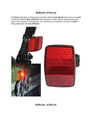 Reflector of bicycle
The front lamp helps in illuminating your path, while the rear bicycle light makes your cycle
visible from behind. Rear reflectors reflect the light of other vehicles and alert other road
users of your presence. At Amazon.in, you will discover an impressive selection of front
lamps, rear lights and rear reflectors
Reflector of bicycle
 