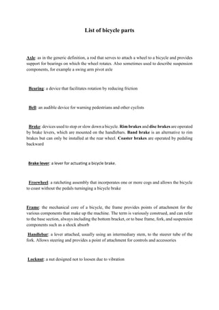 List of bicycle parts
Axle: as in the generic definition, a rod that serves to attach a wheel to a bicycle and provides
support for bearings on which the wheel rotates. Also sometimes used to describe suspension
components, for example a swing arm pivot axle
Bearing: a device that facilitates rotation by reducing friction
Bell: an audible device for warning pedestrians and other cyclists
Brake: devices used to stop or slow down a bicycle. Rim brakes and disc brakes are operated
by brake levers, which are mounted on the handlebars. Band brake is an alternative to rim
brakes but can only be installed at the rear wheel. Coaster brakes are operated by pedaling
backward
Brake lever: a lever for actuating a bicycle brake.
Freewheel: a ratcheting assembly that incorporates one or more cogs and allows the bicycle
to coast without the pedals turninging a bicycle brake
Frame: the mechanical core of a bicycle, the frame provides points of attachment for the
various components that make up the machine. The term is variously construed, and can refer
to the base section, always including the bottom bracket, or to base frame, fork, and suspension
components such as a shock absorb
Handlebar: a lever attached, usually using an intermediary stem, to the steerer tube of the
fork. Allows steering and provides a point of attachment for controls and accessories
Locknut: a nut designed not to loosen due to vibration
 