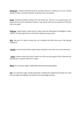 Kickstand: a folding attachment used for assisting a bicycle to stand up on its own. Usually
mounts to frame near bottom bracket, sometimes near rear dropouts
Pedal: mechanical interface between foot and crank arm. There are two general types; one
secures the foot with a mechanical clamp or cage and the other has no connection to lock the
foot to the pedal
Reflector: reflects light to make bicycle evident when the illuminated by headlights of other
vehicles. Usually required by law but held in disdain by many cyclist
Rim: that part of a wheel to which the tire is attached and often forms part of the braking
mechanism
Spindle: an axle around which a pedal rotates; threaded at one end to screw into crank arms
Spoke: connects wheel rim to hub. Usually wire with one end swaged to form a head and one
threaded end. A typical wheel has 36 spoke
Wheel: as in common usage. Traditionally and most commonly spoked
Tire: as in common usage. Usually pneumatic. A tubular tire is glued to the wheel rim; most
tires use tubes, but tubeless tires and rims are increasingly common.
 