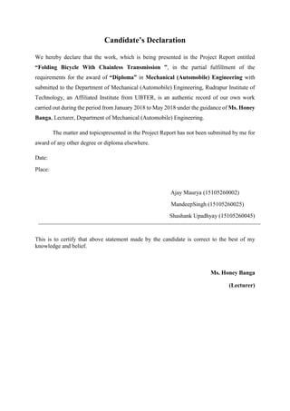 Candidate’s Declaration
We hereby declare that the work, which is being presented in the Project Report entitled
“Folding Bicycle With Chainless Transmission ”, in the partial fulfillment of the
requirements for the award of “Diploma” in Mechanical (Automobile) Engineering with
submitted to the Department of Mechanical (Automobile) Engineering, Rudrapur Institute of
Technology, an Affiliated Institute from UBTER, is an authentic record of our own work
carried out during the period from January 2018 to May 2018 under the guidance of Ms. Honey
Banga, Lecturer, Department of Mechanical (Automobile) Engineering.
The matter and topicspresented in the Project Report has not been submitted by me for
award of any other degree or diploma elsewhere.
Date:
Place:
Ajay Maurya (15105260002)
MandeepSingh (15105260025)
Shashank Upadhyay (15105260045)
This is to certify that above statement made by the candidate is correct to the best of my
knowledge and belief.
Ms. Honey Banga
(Lecturer)
 