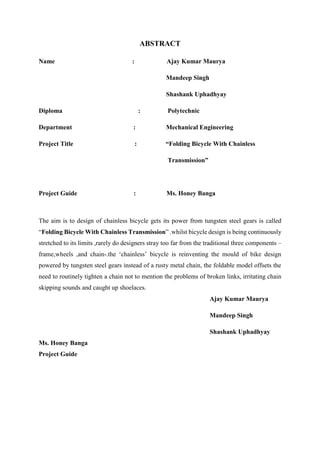 ABSTRACT
Name : Ajay Kumar Maurya
Mandeep Singh
Shashank Uphadhyay
Diploma : Polytechnic
Department : Mechanical Engineering
Project Title : “Folding Bicycle With Chainless
Transmission”
Project Guide : Ms. Honey Banga
The aim is to design of chainless bicycle gets its power from tungsten steel gears is called
“Folding Bicycle With Chainless Transmission” .whilst bicycle design is being continuously
stretched to its limits ,rarely do designers stray too far from the traditional three components –
frame,wheels ,and chain-.the ‘chainless’ bicycle is reinventing the mould of bike design
powered by tungsten steel gears instead of a rusty metal chain, the foldable model offsets the
need to routinely tighten a chain not to mention the problems of broken links, irritating chain
skipping sounds and caught up shoelaces.
Ajay Kumar Maurya
Mandeep Singh
Shashank Uphadhyay
Ms. Honey Banga
Project Guide
 
