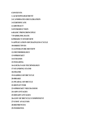 CONTENTS
1-ACKNOWLDGEMENT
2-CANDIDATES DECLERATION
3-CERTIFICATE
4-ABSTRACT
5-INTRODUCTION
6-BASIC PRINCIRINCIPLE
7-PADDLIMG RATE
8-PROJECT OVERVIEW
9-APPLICATION OFCHAINLESS CYCLE
10-OBJECTIVES
11-LITERATURE REVIEW
12-METHODOLOGY
13-SPROCKET
14-CHASSIS
15-WELDING
16-LOCK-N-GO TECHNOLOGY
17-STANDING STAND
18-FRAME
19-SADDLE OF BICYCLE
20-BRAKE
21-PEADAL OF BICCLE
22-REFLEVTOR
23-SPROCKET MECHANISM
24-ADVANTAGES
25-DISADVANTAGES
26-LIST OF BICYCLE COMPONENT
27-COST ANALYSIS
28-REFRENCES
29-WEBSITES
 