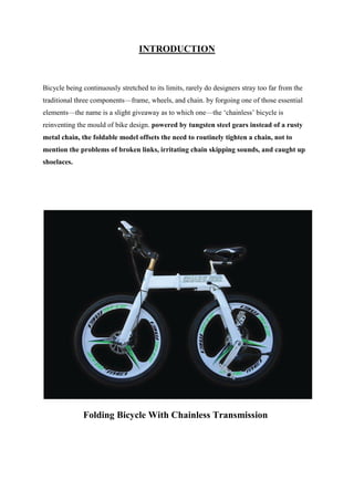 INTRODUCTION
Bicycle being continuously stretched to its limits, rarely do designers stray too far from the
traditional three components—frame, wheels, and chain. by forgoing one of those essential
elements—the name is a slight giveaway as to which one—the ‘chainless’ bicycle is
reinventing the mould of bike design. powered by tungsten steel gears instead of a rusty
metal chain, the foldable model offsets the need to routinely tighten a chain, not to
mention the problems of broken links, irritating chain skipping sounds, and caught up
shoelaces.
Folding Bicycle With Chainless Transmission
 