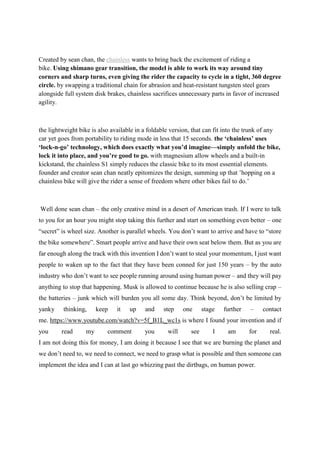 Created by sean chan, the chainless wants to bring back the excitement of riding a
bike. Using shimano gear transition, the model is able to work its way around tiny
corners and sharp turns, even giving the rider the capacity to cycle in a tight, 360 degree
circle. by swapping a traditional chain for abrasion and heat-resistant tungsten steel gears
alongside full system disk brakes, chainless sacrifices unnecessary parts in favor of increased
agility.
the lightweight bike is also available in a foldable version, that can fit into the trunk of any
car yet goes from portability to riding mode in less that 15 seconds. the ‘chainless’ uses
‘lock-n-go’ technology, which does exactly what you’d imagine—simply unfold the bike,
lock it into place, and you’re good to go. with magnesium allow wheels and a built-in
kickstand, the chainless S1 simply reduces the classic bike to its most essential elements.
founder and creator sean chan neatly epitomizes the design, summing up that ’hopping on a
chainless bike will give the rider a sense of freedom where other bikes fail to do.’
Well done sean chan – the only creative mind in a desert of American trash. If I were to talk
to you for an hour you might stop taking this further and start on something even better – one
“secret” is wheel size. Another is parallel wheels. You don’t want to arrive and have to “store
the bike somewhere”. Smart people arrive and have their own seat below them. But as you are
far enough along the track with this invention I don’t want to steal your momentum, I just want
people to waken up to the fact that they have been conned for just 150 years – by the auto
industry who don’t want to see people running around using human power – and they will pay
anything to stop that happening. Musk is allowed to continue because he is also selling crap –
the batteries – junk which will burden you all some day. Think beyond, don’t be limited by
yanky thinking, keep it up and step one stage further – contact
me. https://www.youtube.com/watch?v=5f_B1L_wc1s is where I found your invention and if
you read my comment you will see I am for real.
I am not doing this for money, I am doing it because I see that we are burning the planet and
we don’t need to, we need to connect, we need to grasp what is possible and then someone can
implement the idea and I can at last go whizzing past the dirtbags, on human power.
 