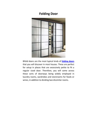 Folding Door




Bifold doors are the most typical kinds of folding doors
that you will discover in most houses. These are perfect
for setup in places that are excessively petite to fit a
regular sized door. Therefore, you will come across
these sorts of doorways being widely employed in
laundry rooms, wardrobes and storerooms for foods or
wines, in addition to dividing two dissimilar rooms.
 