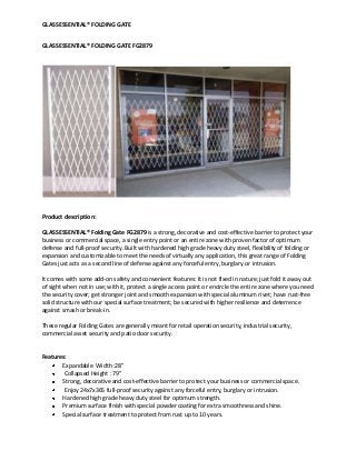 GLASSESSENTIAL® FOLDING GATE
GLASSESSENTIAL® FOLDING GATE FG2879
Product description:
GLASSESSENTIAL® Folding Gate FG2879 is a strong, decorative and cost-effective barrier to protect your
business or commercial space, a single entry point or an entire zone with proven factor of optimum
defense and full-proof security. Built with hardened high grade heavy duty steel, flexibility of folding or
expansion and customizable to meet the needs of virtually any application, this great range of Folding
Gates just acts as a second line of defense against any forceful entry, burglary or intrusion.
It comes with some add-on safety and convenient features: It is not fixed in nature; just fold it away out
of sight when not in use; with it, protect a single access point or encircle the entire zone where you need
the security cover; get stronger joint and smooth expansion with special aluminum rivet; have rust-free
solid structure with our special surface treatment; be secured with higher resilience and deterrence
against smash or break-in.
These regular Folding Gates are generally meant for retail operation security, industrial security,
commercial asset security and patio door security.
Features:
Expandable Width :28”
Collapsed Height : 79"
Strong, decorative and cost-effective barrier to protect your business or commercial space.
Enjoy 24x7x365 full-proof security against any forceful entry, burglary or intrusion.
Hardened high grade heavy duty steel for optimum strength.
Premium surface finish with special powder coating for extra smoothness and shine.
Special surface treatment to protect from rust up to 10 years.
 