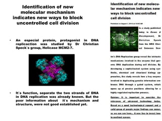 Identification of new
molecular mechanism
indicates new ways to block
uncontrolled cell division
• An especial proteín, protagonist in DNA
replicaction was studied by Dr Christian
Speck`s group, Helicase MCM2-7.
• It`s function, separate the two strands of DNA
in DNA replication was already known. But the
poor information about it`s mechanism and
structure, were not good established yet.
 