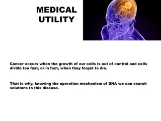 MEDICAL
UTILITY
Cancer occurs when the growth of our cells is out of control and cells
divide too fast, or in fact, when they forget to die.
That is why, knowing the operation mechanism of DNA we can search
solutions to this disease.
 