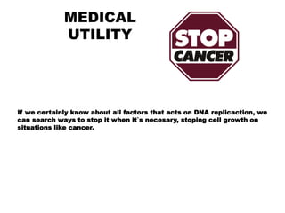 MEDICAL
UTILITY
If we certainly know about all factors that acts on DNA replicaction, we
can search ways to stop it when it`s necesary, stoping cell growth on
situations like cancer.
 