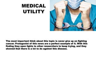 MEDICAL
UTILITY
The most important think about this topic is never give up on fighting
cancer. Protagonist of this news are a perfect example of it. With this
finding they open lights to other researchers to keep trying, and they
showed that there is a lot to do against this disease.
 