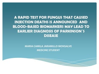 A RAPID TEST FOR FUNGUS THAT CAUSED
 INJECTION DEATHS IS ANNOUNCED AND
BLOOD-BASED BIOMARKERS MAY LEAD TO
   EARLIER DIAGNOSIS OF PARKINSON´S
                DISEASE

     MARIA CAMILA JARAMILLO MONSALVE
             MEDCINE STUDENT
 