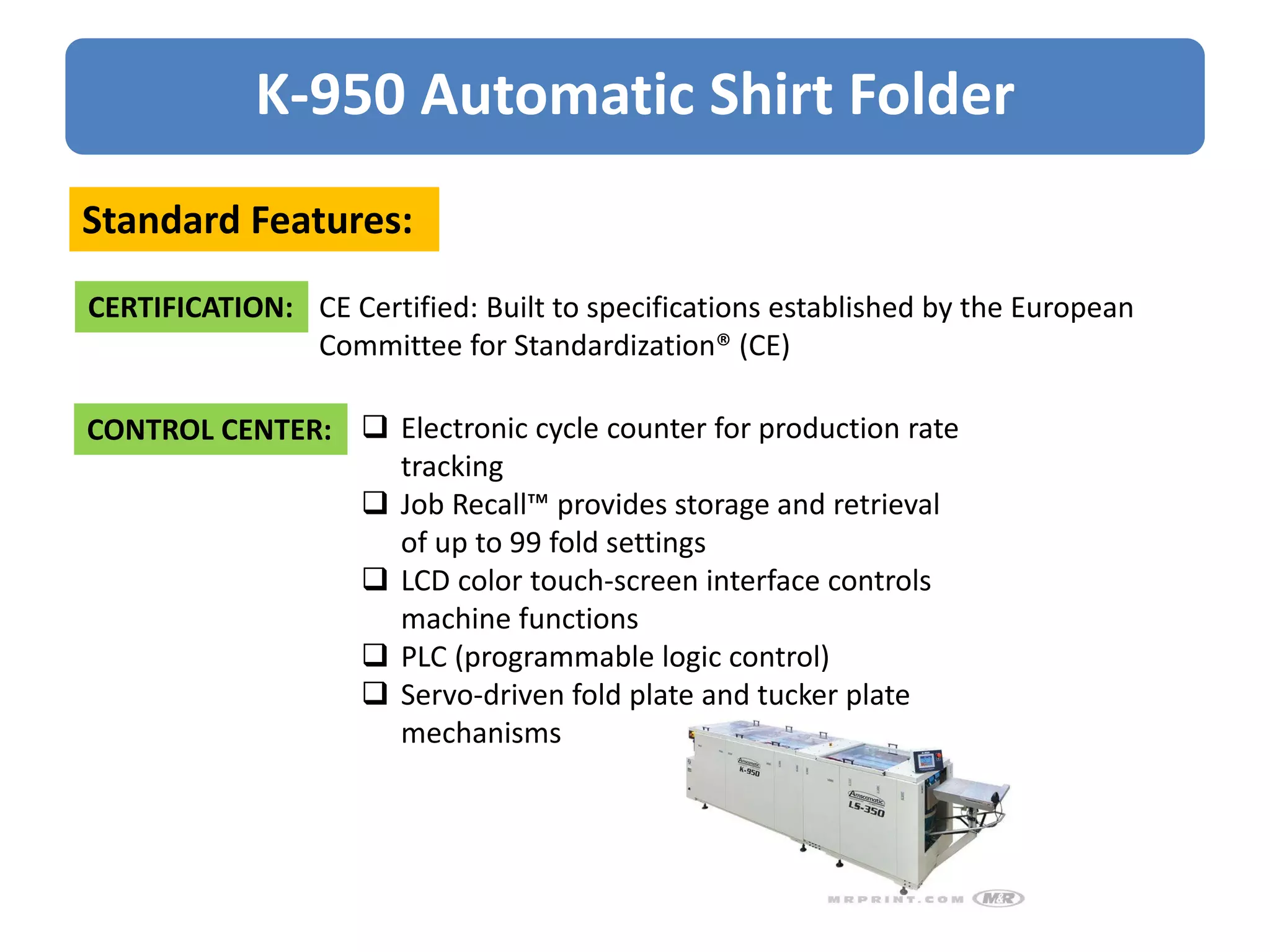 K-950 Automatic Shirt Folder
Standard Features:
CERTIFICATION: CE Certified: Built to specifications established by the European
Committee for Standardization® (CE)
CONTROL CENTER:  Electronic cycle counter for production rate
tracking
 Job Recall™ provides storage and retrieval
of up to 99 fold settings
 LCD color touch-screen interface controls
machine functions
 PLC (programmable logic control)
 Servo-driven fold plate and tucker plate
mechanisms
 