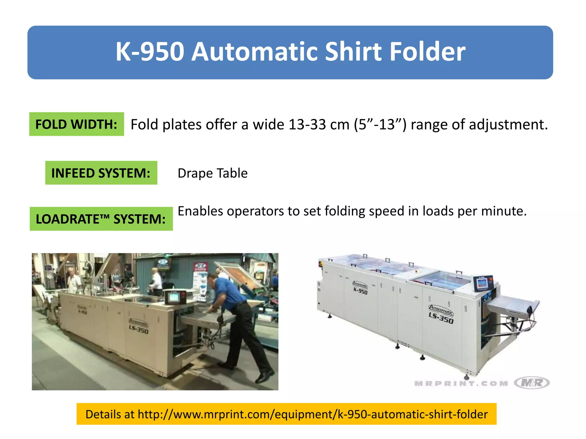 FOLD WIDTH: Fold plates offer a wide 13-33 cm (5”-13”) range of adjustment.
INFEED SYSTEM: Drape Table
LOADRATE™ SYSTEM:
Enables operators to set folding speed in loads per minute.
K-950 Automatic Shirt Folder
Details at http://www.mrprint.com/equipment/k-950-automatic-shirt-folder
 
