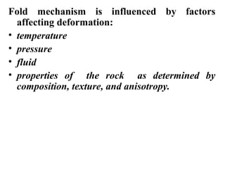 Fold mechanism is influenced by factors
affecting deformation:
• temperature
• pressure
• fluid
• properties of the rock as determined by
composition, texture, and anisotropy.
 