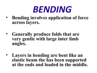 BENDING
• Bending involves application of force
across layers.
• Generally produce folds that are
very gentle with large inter limb
angles.
• Layers in bending are bent like an
elastic beam the has been supported
at the ends and loaded in the middle.
 