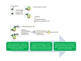 IMMUNE SYSTEMS DIAGNOSTICIMMUNE SISTEMSDIAGNOSTICDr  Bart Legutki  has pioneered a method for profiling  the immune system , using clues provided  by antibody activity  to track an individuals state health. The new technique , known as immunosignaturing, could provide  presymptomatic  diagnosis for a broad range ailments. The immunosignature  can be thought  of as a snapshot  of an individuals immune system activity at the point in time the test taken. The test involves a tiny sample of blood that is spread across slide, with a resulting image appears as a pattern of colored spots. Johnston said that  with traditional test like ELISA , you are only analyzing the immune response to very defined things. CONCLUSION: The immunosignaturing it’s a new method that could discover presymptomatic diagnosis  that involucres immune system, and is more specific that other tests. OBSERVATION: In my opinion, this studies are good for all people because  have low cost s and are very  specific to determine many symptoms of immunological pathologies. THIS REPORT IS ABOUT THE POSSIBILITY OF PEOPLE TO KNOW EARLY THEIR PATHOLOGY IN ORDER TO SAVE THEIR LIFES. THROUGH THE USE OF DIFFERENT METHODS TO CONVENTIONAL