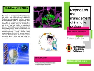 Methods for the management of immune system For one of the investigations referred  below as the utility is the modification and creation of food allergens allow people who have allergies to improve their quality of life reducing risks and hope for the treatment of food allergies. Compared to another study, the advantage is that it is a low cost system for diagnosing diseases that could save countless leaves. We also have a profound  impact on the health care industry. The new technique, known immunosignaturing, could provide rapid diagnosis presymptomatic for a wide range of ailments, form infectious diseases to chronic afflictions, which  offer the best hope for successful treatment.    Perla Juliana Ramirez M.Professor: Lina MartinezBIBLIOGRAPHYWww.sciencedaily.com/raleases/2010