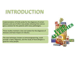 FOOD ALLERGIESIMMUNE SYSTEMS DIAGNOSTICJUNE 08/2010National authorities design the official checks of food allergens have a common basis for the acceptance of test methods. The new guide is important because consumer depend on accurate labeling of food products to avoid allergic reactions. The use of methods of probe call ELISA ( enzyme– linked immunosorbent assay) for detection of food contaminants and residues. ELISA is for analysis of food allergens. Food allergen are proteins, witch are large an complex molecules. Scientists will have to deal with the right mix of proteins markers in food samples to reliably detect the presence of allergens. Specific proteins must meet criteria such as the efficiency with which they are extracted form food sample and ability to support food productions processes. CONCLUSION: Consumers allergic to certain food ingredients will benefit form a higher level of protection by the availability of harmonized test methods and reliable, and international trade will be facilitated by implementation of mutually agreed testing protocols.OBSERVATION: From my point of view, these studies are useful and handling in patients with food allergies, thus benefiting the allergic population that requires research support to enable them to have a better life. Science and medicalresearch have been charged with pharmacological and molecular aid to improve the quality of patients whose pathologies becomes the target of many scientific studies. Implementation of ELISA probe for the diagnosis of certain diseases allowing that science give a solution for the manifestations of patients with either infectious or chronic diseases, on the other hand, it is also necessary to note that allergies studies has increase to give to the patient a different solution to abstinence. The meaning of these studies is to maintain a low cost system for the diagnosis of diseases in order to save lives, the impact on industry is very important. The new technique, known as immunosignaturing, could provide a rapid, diagnosis, presymptomatic  for many pathologies form infectious to chronic diseases, offering the best hope successful treatment.   Dr  Bart Legutki  has pioneered a method for profiling  the immune system , using clues provided  by antibody activity  to track an individuals state health. The new technique , known as immunosignaturing, could provide  presymptomatic  diagnosis for a broad range ailments. The immunosignature  can be thought  of as a snapshot  of an individuals immune system activity at the point in time the test taken. The test involves a tiny sample of blood that is spread across slide, with a resulting image appears as a pattern of colored spots. Johnston said that  with traditional test like ELISA , you are only analyzing the immune response to very defined things. CONCLUSION: The immunosignaturing it’s a new method that could discover presymptomatic diagnosis  that involucres immune system, and is more specific that other tests. OBSERVATION: In my opinion, this studies are good for all people because  have low cost s and are very  specific to determine many symptoms of immunological pathologies. IINTRODUCTION