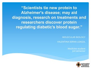 “Scientists tie new protein to 
Alzheimer's disease; may aid 
diagnosis, research on treatments and 
researchers discover protein 
regulating diabetic’s blood sugar.” 
MOLECULAR BIOLOGY 
VALENTINA SERNA LOAIZA. 
Medicine student 
3rd semester 
 