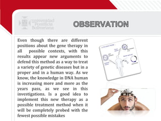 Even though there are different positions about the gene therapy in all  possible contexts, with this results appear new arguments to defend this method as a way to treat a variety of genetic diseases but in a proper and in a human way. As we know, the knowledge in DNA human is increasing more and more as the years pass, as we see in this investigations. Is a good idea to implement this new therapy as a possible treatment method when it will be completely probed with the fewest possible mistakes  