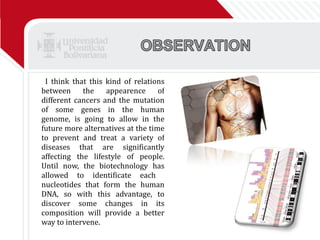 I think that this kind of relations between the appearence of different cancers and the mutation of some genes in the human genome, is going to allow in the future more alternatives at the time to prevent and treat a variety of diseases that are significantly affecting the lifestyle of people. Until now, the biotechnology has allowed to identificate each  nucleotides that form the human DNA, so with this advantage, to discover some changes in its composition will provide a better way to intervene.  