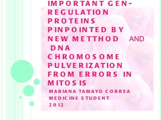 IMPORTANT GEN- REGULATION PROTEINS PINPOINTED BY NEW METTHOD  AND   DNA CHROMOSOME PULVERIZATION FROM ERRORS IN MITOSIS   MARIANA TAMAYO CORREA MEDICINE STUDENT 2012 