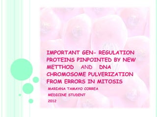 IMPORTANT GEN- REGULATION PROTEINS PINPOINTED BY NEW METTHOD  AND   DNA CHROMOSOME PULVERIZATION FROM ERRORS IN MITOSIS   MARIANA TAMAYO CORREA MEDICINE STUDENT 2012 
