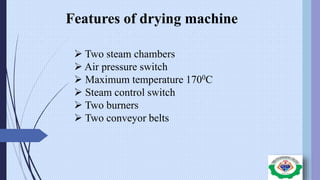 Features of drying machine
 Two steam chambers
 Air pressure switch
 Maximum temperature 1700C
 Steam control switch
 Two burners
 Two conveyor belts
 